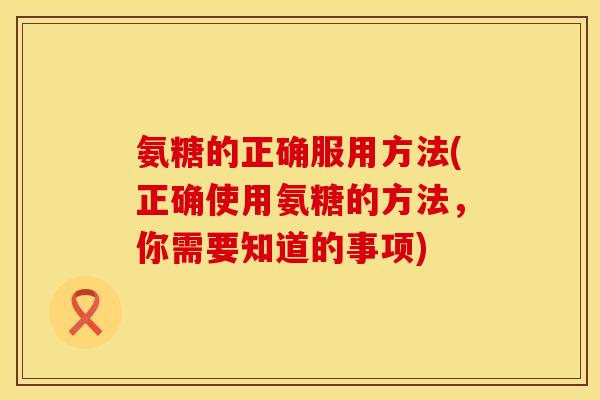 氨糖的正确服用方法(正确使用氨糖的方法，你需要知道的事项)