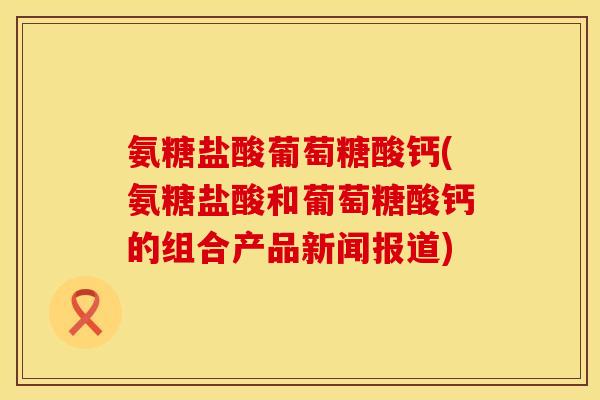 氨糖盐酸葡萄糖酸钙(氨糖盐酸和葡萄糖酸钙的组合产品新闻报道)