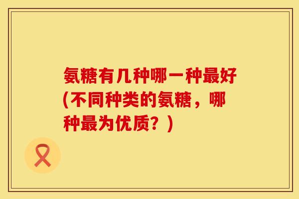 氨糖有几种哪一种最好(不同种类的氨糖，哪种最为优质？)