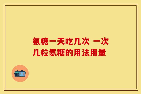 氨糖一天吃几次 一次几粒氨糖的用法用量