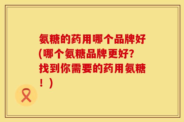 氨糖的药用哪个品牌好(哪个氨糖品牌更好？找到你需要的药用氨糖！)
