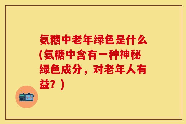氨糖中老年绿色是什么(氨糖中含有一种神秘绿色成分，对老年人有益？)