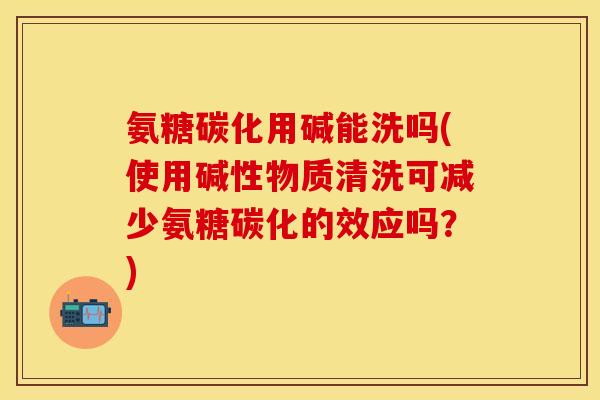 氨糖碳化用碱能洗吗(使用碱性物质清洗可减少氨糖碳化的效应吗？)