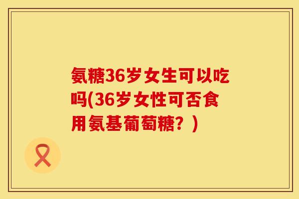 氨糖36岁女生可以吃吗(36岁女性可否食用氨基葡萄糖？)