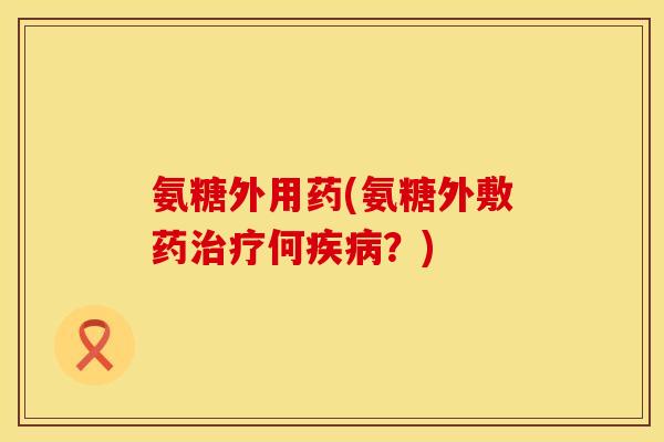 氨糖外用药(氨糖外敷药治疗何疾病?)