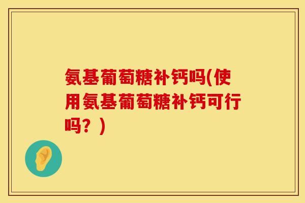 氨基葡萄糖补钙吗(使用氨基葡萄糖补钙可行吗？)