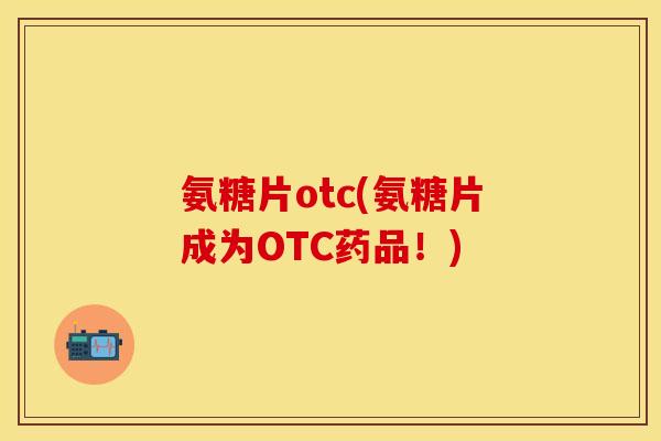 氨糖片otc(氨糖片成为OTC药品!) 氨糖片otc(氨糖片成为OTC药品!)