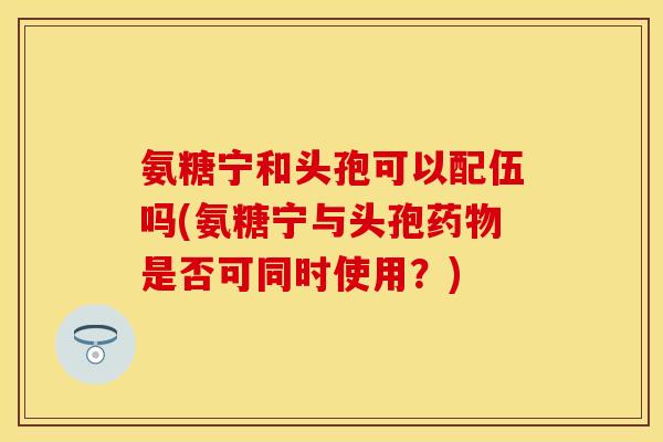 氨糖宁和头孢可以配伍吗(氨糖宁与头孢药物是否可同时使用？)