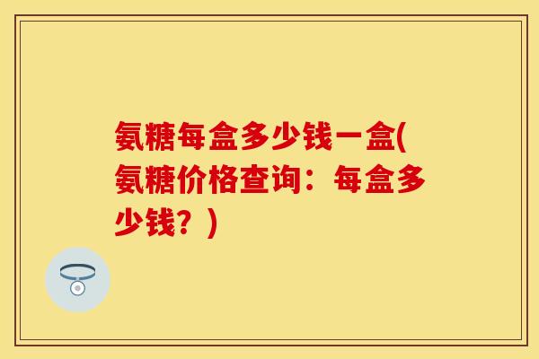 氨糖每盒多少钱一盒(氨糖价格查询：每盒多少钱？)