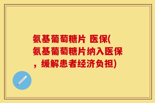 氨基葡萄糖片 医保(氨基葡萄糖片纳入医保,缓解患者经济负担)
