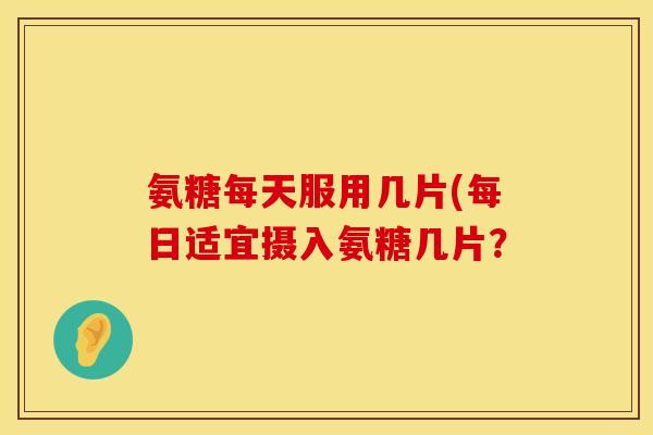 氨糖每天服用几片(每日适宜摄入氨糖几片? 氨糖每天服用几片(每日适宜摄入氨糖几片?