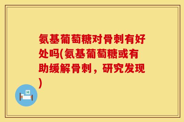 氨基葡萄糖对有好处吗(氨基葡萄糖或有助缓解,研究发现) 氨基葡萄糖对有好处吗(氨基葡萄糖或有助缓解,研究发现)