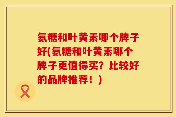 氨糖和叶黄素哪个牌子好(氨糖和叶黄素哪个牌子更值得买？比较好的品牌推荐！)