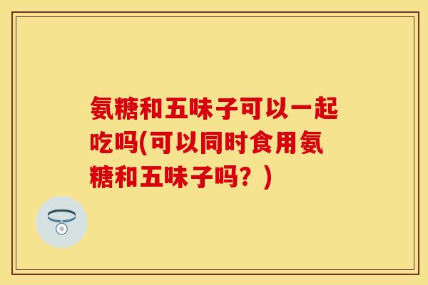 氨糖和五味子可以一起吃吗(可以同时食用氨糖和五味子吗？)