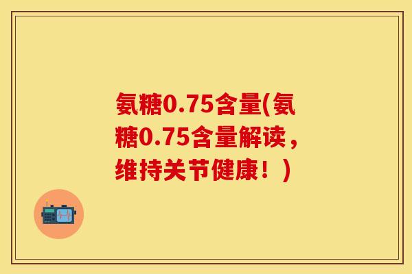 氨糖0.75含量(氨糖0.75含量解读,维持关节健康!)