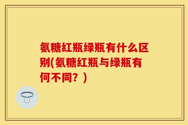 氨糖红瓶绿瓶有什么区别(氨糖红瓶与绿瓶有何不同？)