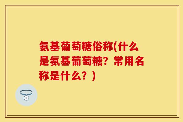 氨基葡萄糖俗称(什么是氨基葡萄糖？常用名称是什么？)