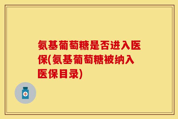 氨基葡萄糖是否进入医保(氨基葡萄糖被纳入医保目录)
