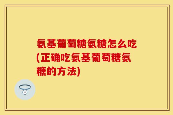 氨基葡萄糖氨糖怎么吃(正确吃氨基葡萄糖氨糖的方法) 氨基葡萄糖氨糖怎么吃(正确吃氨基葡萄糖氨糖的方法)