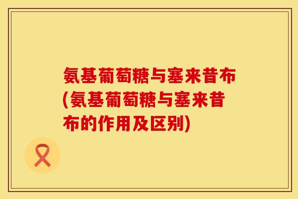 氨基葡萄糖与塞来昔布(氨基葡萄糖与塞来昔布的作用及区别)