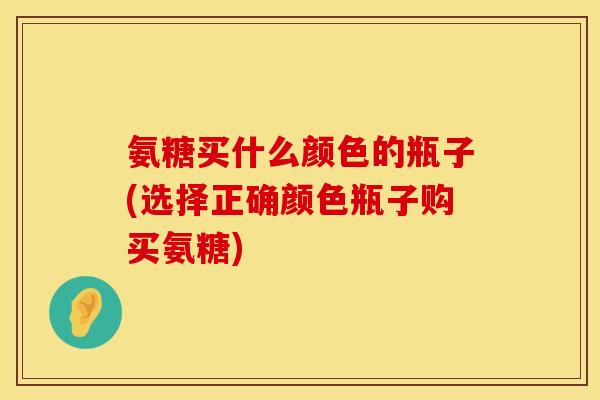 氨糖买什么颜色的瓶子(选择正确颜色瓶子购买氨糖) 氨糖买什么颜色的瓶子(选择正确颜色瓶子购买氨糖)