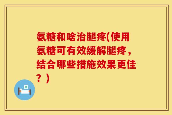氨糖和啥治腿疼(使用氨糖可有效缓解腿疼,结合哪些措施效果更佳?)