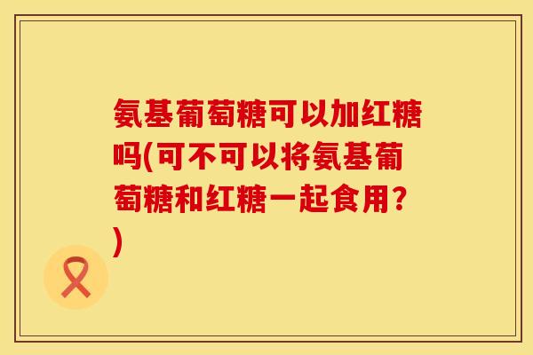 氨基葡萄糖可以加红糖吗(可不可以将氨基葡萄糖和红糖一起食用？)