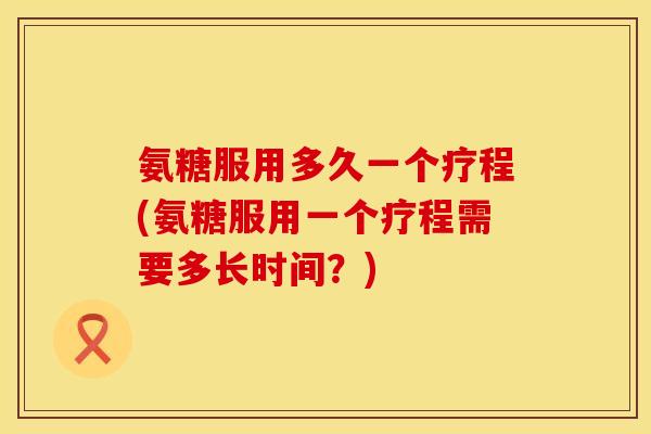 氨糖服用多久一个疗程(氨糖服用一个疗程需要多长时间？)
