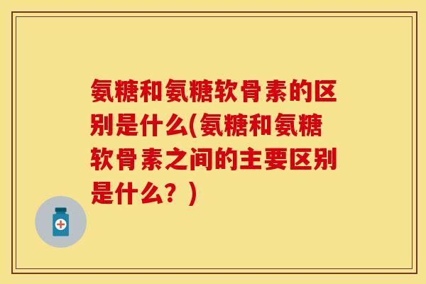 氨糖和氨糖软骨素的区别是什么(氨糖和氨糖软骨素之间的主要区别是什么？)
