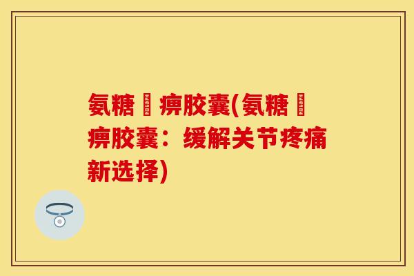 氨糖尪痹胶囊(氨糖尪痹胶囊：缓解关节疼痛新选择)