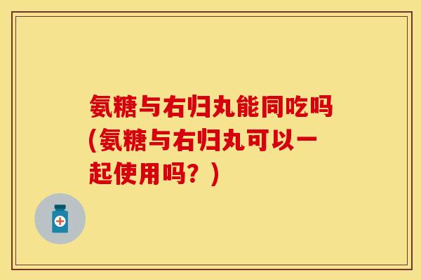 氨糖与右归丸能同吃吗(氨糖与右归丸可以一起使用吗?) 氨糖与右归丸能同吃吗(氨糖与右归丸可以一起使用吗?)