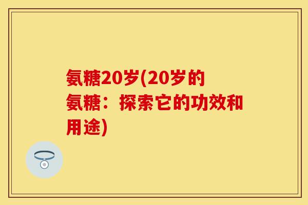 氨糖20岁(20岁的氨糖:探索它的功效和用途)