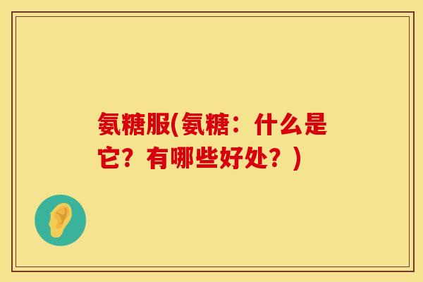 氨糖服(氨糖：什么是它？有哪些好处？)
