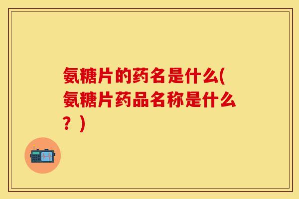 氨糖片的药名是什么(氨糖片药品名称是什么?)