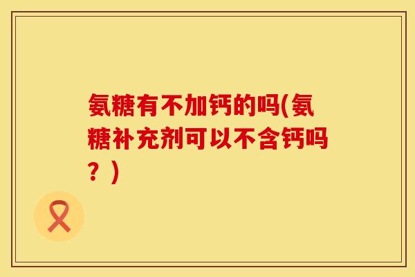 氨糖有不加钙的吗(氨糖补充剂可以不含钙吗?)