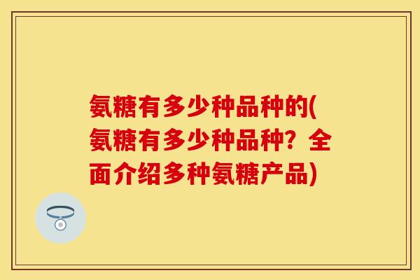 氨糖有多少种品种的(氨糖有多少种品种?全面介绍多种氨糖产品) 氨糖有多少种品种的(氨糖有多少种品种?全面介绍多种氨糖产品)