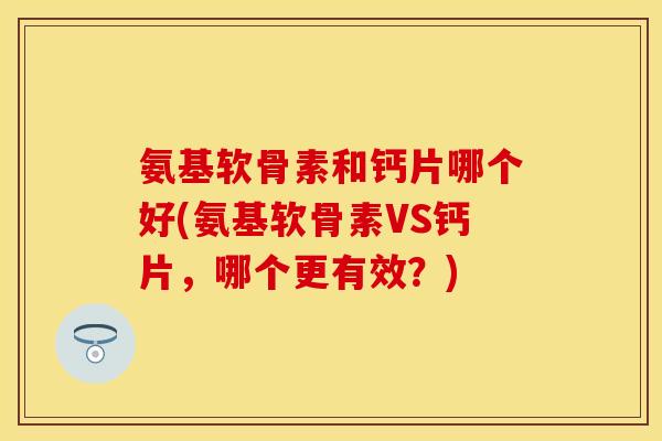氨基软骨素和钙片哪个好(氨基软骨素VS钙片,哪个更有效?) 氨基软骨素和钙片哪个好(氨基软骨素VS钙片,哪个更有效?)
