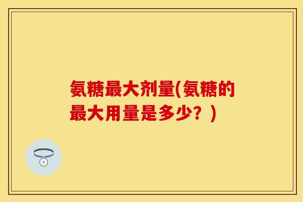 氨糖大剂量(氨糖的大用量是多少?) 氨糖大剂量(氨糖的大用量是多少?)