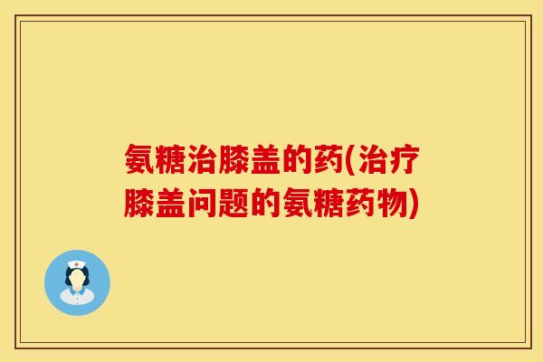 氨糖膝盖的药(膝盖问题的氨糖) 氨糖膝盖的药(膝盖问题的氨糖)