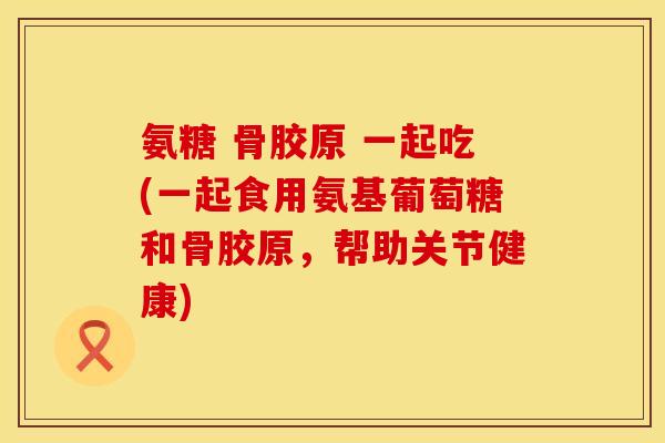 氨糖 骨胶原 一起吃(一起食用氨基葡萄糖和骨胶原,帮助关节健康)