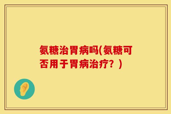 氨糖治胃病吗(氨糖可否用于胃病治疗?)