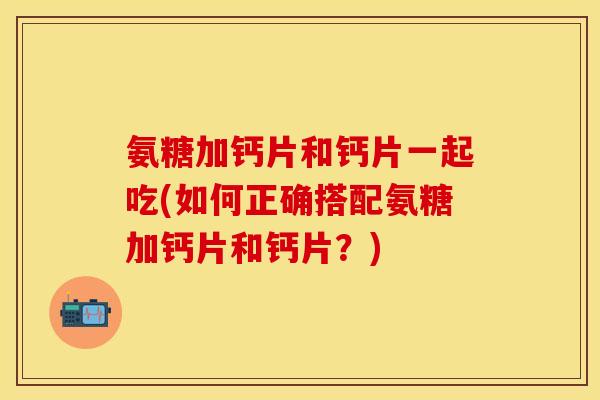 氨糖加钙片和钙片一起吃(如何正确搭配氨糖加钙片和钙片？)