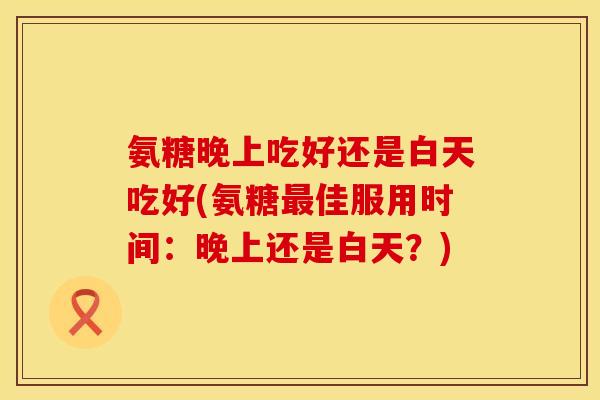 氨糖晚上吃好还是白天吃好(氨糖最佳服用时间：晚上还是白天？)