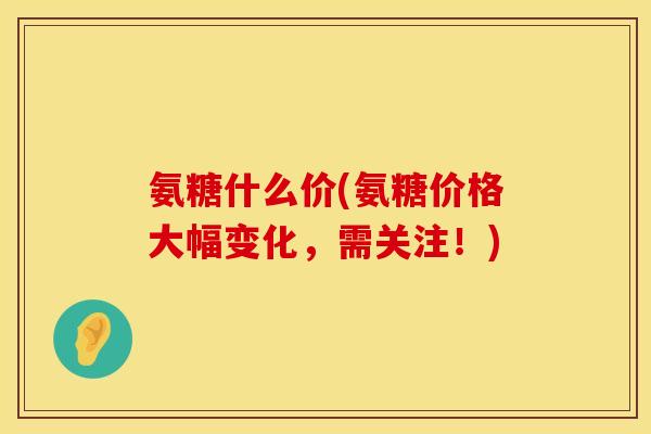 氨糖什么价(氨糖价格大幅变化，需关注！)