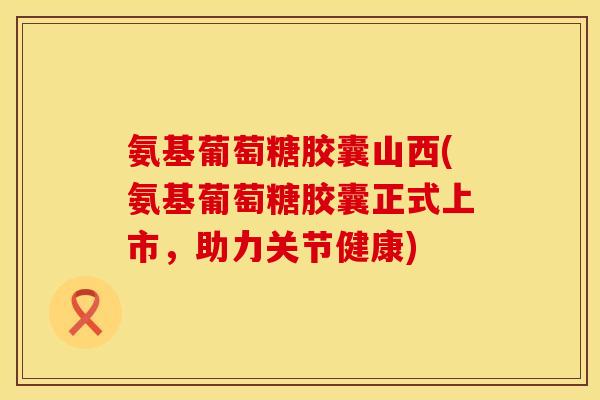 氨基葡萄糖胶囊山西(氨基葡萄糖胶囊正式上市,助力关节健康) 氨基葡萄糖胶囊山西(氨基葡萄糖胶囊正式上市,助力关节健康)
