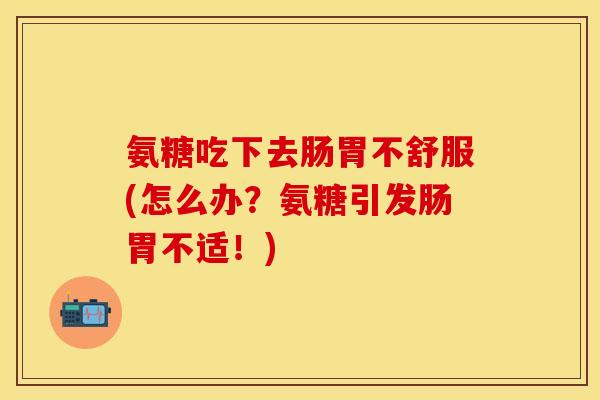 氨糖吃下去肠胃不舒服(怎么办？氨糖引发肠胃不适！)