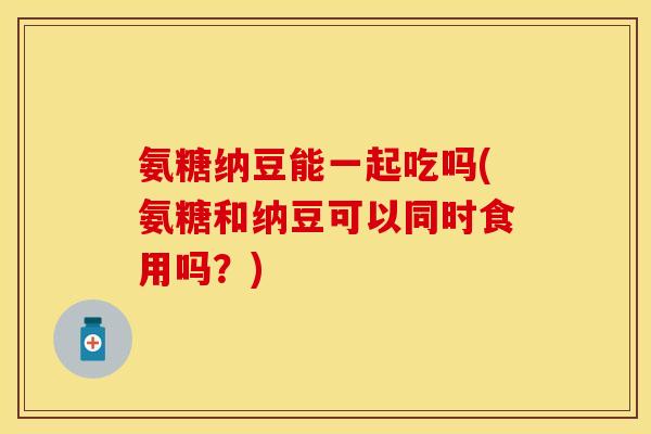 氨糖纳豆能一起吃吗(氨糖和纳豆可以同时食用吗？)