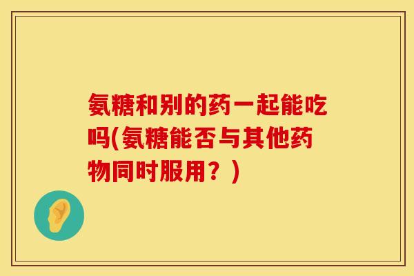 氨糖和别的药一起能吃吗(氨糖能否与其他药物同时服用？)
