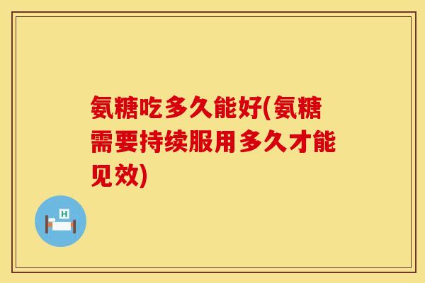 氨糖吃多久能好(氨糖需要持续服用多久才能见效)