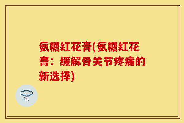 氨糖红花膏(氨糖红花膏：缓解骨关节疼痛的新选择)